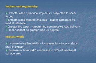 Implant macrogeometry
Smooth sided cylindrical implants – subjected to shear
forces
Smooth sided tapered implants – places compressive
load at interface
Greater the taper – greater the compressive load delivery
 Taper cannot be greater than 30 degree
Implant width
Increase in implant width – increases functional surface
area of implant
Increase in 1mm width – increase in 33% of functional
surface area
 