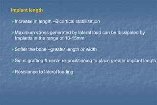 Implant length
Increase in length –Bicortical stabilisation
Maximum stress generated by lateral load can be dissipated by
Implants in the range of 10-15mm
Softer the bone –greater length or width
Sinus grafting & nerve re-posititioning to place greater implant length
Resistance to lateral loading
 