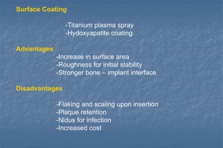 Surface Coating
-Titanium plasma spray
-Hydoxyapatite coating
Advantages
-Increase in surface area
-Roughness for initial stability
-Stronger bone – implant interface
Disadvantages
-Flaking and scaling upon insertion
-Plaque retention
-Nidus for infection
-Increased cost
 