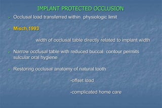 IMPLANT PROTECTED OCCLUSION
 Occlusal load transferred within physiologic limit
 Misch,1993
width of occlusal table directly related to implant width
 Narrow occlusal table with reduced buccal contour permits
sulcular oral hygiene
 Restoring occlusal anatomy of natural tooth
-offset load
-complicated home care
 