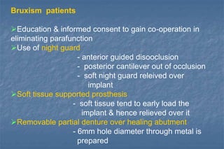Bruxism patients
Education & informed consent to gain co-operation in
eliminating parafunction
Use of night guard
- anterior guided disooclusion
- posterior cantilever out of occlusion
- soft night guard releived over
implant
Soft tissue supported prosthesis
- soft tissue tend to early load the
implant & hence relieved over it
Removable partial denture over healing abutment
- 6mm hole diameter through metal is
prepared
 