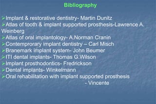 Bibliography
Implant & restorative dentistry- Martin Dunitz
Atlas of tooth & implant supported prosthesis-Lawrence A.
Weinberg
Atlas of oral implantology- A.Norman Cranin
Contemprorary implant dentistry – Carl Misch
Branemark implant system- John Beumer
ITI dental implants- Thomas G.Wilson
Implant prosthodontics- Fredrickson
Dental implants- Winkelmann
Oral rehabilitation with implant supported prosthesis
- Vincente
 