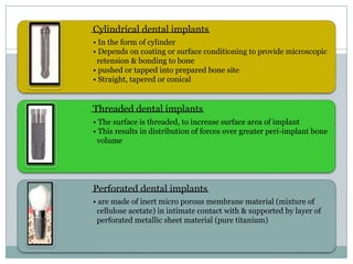 Cylindrical dental implants
• In the form of cylinder
• Depends on coating or surface conditioning to provide microscopic
retension & bonding to bone
• pushed or tapped into prepared bone site
• Straight, tapered or conical
Threaded dental implants
• The surface is threaded, to increase surface area of implant
• This results in distribution of forces over greater peri-implant bone
volume
Perforated dental implants
• are made of inert micro porous membrane material (mixture of
cellulose acetate) in intimate contact with & supported by layer of
perforated metallic sheet material (pure titanium)
 