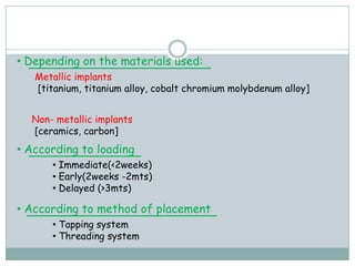 • Depending on the materials used:
Metallic implants
[titanium, titanium alloy, cobalt chromium molybdenum alloy]
Non- metallic implants
[ceramics, carbon]
• According to loading
• Immediate(<2weeks)
• Early(2weeks -2mts)
• Delayed (>3mts)
• According to method of placement
• Tapping system
• Threading system
 