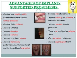ADVANTAGES OF IMPLANT-
SUPPORTED PROSTHESIS


Maintain bone height & width •
•
Reduced size of prosthesis
Improve stability and retention of
Restore and maintain occlusal
vertical dimension
Maintain facial esthetics
Improve esthetics
removable prosthesis
•


Increase survival times of
prostheses




Improve phonetics
Improve occlusion
Increase prosthesis success
Improve masticatory
• There is no need to alter adjacent
teeth
•
•
More permanent replacement
Improve psychological health
performance/maintain muscles of
mastication and facial expression
 