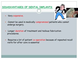 DISADVANTAGES OF DENTAL IMPLANTS
 Very expensive.
 Cannot be used in medically compromised patients who cannot
undergo surgery.
 Longer duration of treatment and tedious fabrication
procedures.
 Requires a lot of patient co-operation because of repeated recall
visits for after care is essential
 