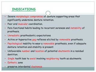 INDICATIONS
 Severe morphologic compromise of denture supporting areas that
significantly undermine denture retention.
 Poor oral muscular coordination.
 Para functional habits leading to recurrent soreness and instability of
prosthesis.
 Unrealistic prosthodontic expectations
 Active or hyperactive gag reflexes elicited by removable prosthesis.
 Psychological inability to wear a removable prosthesis, even if adequate
denture retention and stability is present.
 Unfavorable number and location of potential abutments in a residual
dentition.
 Single tooth loss to avoid involving neighboring tooth as abutments.
 Esthetic zone
 preserve interdental diastemas
 