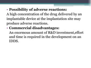 • Possibility of adverse reactions:
A high concentration of the drug delivered by an
implantable device at the implantation site may
produce adverse reactions.
• Commercial disadvantages:
An enormous amount of R&D investment,effort
and time is required in the development on an
IDDS.
 