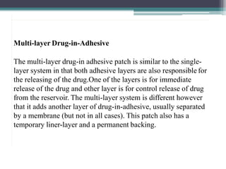 Multi-layer Drug-in-Adhesive
The multi-layer drug-in adhesive patch is similar to the single-
layer system in that both adhesive layers are also responsible for
the releasing of the drug.One of the layers is for immediate
release of the drug and other layer is for control release of drug
from the reservoir. The multi-layer system is different however
that it adds another layer of drug-in-adhesive, usually separated
by a membrane (but not in all cases). This patch also has a
temporary liner-layer and a permanent backing.
 