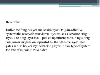 Reservoir
Unlike the Single-layer and Multi-layer Drug-in-adhesive
systems the reservoir transdermal system has a separate drug
layer. The drug layer is a liquid compartment containing a drug
solution or suspension separated by the adhesive layer. This
patch is also backed by the backing layer. In this type of system
the rate of release is zero order.
2
0
 