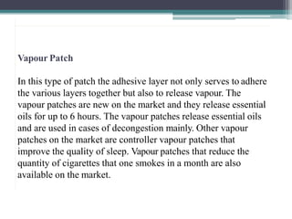 Vapour Patch
In this type of patch the adhesive layer not only serves to adhere
the various layers together but also to release vapour. The
vapour patches are new on the market and they release essential
oils for up to 6 hours. The vapour patches release essential oils
and are used in cases of decongestion mainly. Other vapour
patches on the market are controller vapour patches that
improve the quality of sleep. Vapour patches that reduce the
quantity of cigarettes that one smokes in a month are also
available on the market.
2
2
 