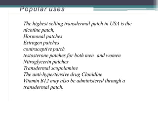 Popular uses
The highest selling transdermal patch in USA is the
nicotine patch,
Hormonal patches
Estrogen patches
contraceptive patch
testosterone patches for both men and women
Nitroglycerin patches
Transdermal scopolamine
The anti-hypertensive drug Clonidine
Vitamin B12 may also be administered through a
transdermal patch.
2
4
 