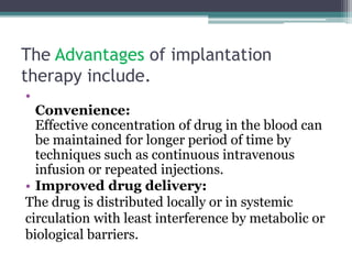 The Advantages of implantation
therapy include.
•
Convenience:
Effective concentration of drug in the blood can
be maintained for longer period of time by
techniques such as continuous intravenous
infusion or repeated injections.
• Improved drug delivery:
The drug is distributed locally or in systemic
circulation with least interference by metabolic or
biological barriers.
 