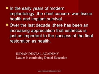  In the early years of modernIn the early years of modern
implantology ,the chief concern was tissueimplantology ,the chief concern was tissue
health and implant survival.health and implant survival.
 Over the last decade ,there has been anOver the last decade ,there has been an
increasing appreciation that esthetics isincreasing appreciation that esthetics is
just as important to the success of the finaljust as important to the success of the final
restoration as health.restoration as health.
www.indiandentalacademy.comwww.indiandentalacademy.com
INDIAN DENTAL ACADEMY
Leader in continuing Dental Education
 