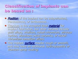 Classification of implants can
be based on :
• Position of the implant can be subperiosteal,
transosseous, or endosseous .
• Titanium is the accepted ideal material for
implant fabrication, but other variants include
gold alloys, vitallium, cobalt-chromium, vitreous
carbon, aluminum oxide ceramics, or nickel-
chromium-vanadium alloys.
• The implant surface maybe rough or smooth,
and may have an additional hydroxyapatite or
titanium-spray coating.
 