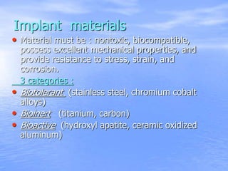 Implant materials
• Material must be : nontoxic, biocompatible,
possess excellent mechanical properties, and
provide resistance to stress, strain, and
corrosion.
3 categories :
• Biotolerant (stainless steel, chromium cobalt
alloys)
• Bioinert (titanium, carbon)
• Bioactive (hydroxyl apatite, ceramic oxidized
aluminum)
 