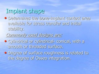 Implant shape
• Determines the bone-implant contact area
available for stress transfer and initial
stability.
Commonly used designs are:
• Cylindrical or cylindrical- conical, with a
smooth or threaded surface.
• Degree of surface roughness is related to
the degree of Osseo integration.
 