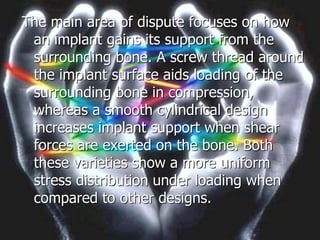 The main area of dispute focuses on how
an implant gains its support from the
surrounding bone. A screw thread around
the implant surface aids loading of the
surrounding bone in compression,
whereas a smooth cylindrical design
increases implant support when shear
forces are exerted on the bone. Both
these varieties show a more uniform
stress distribution under loading when
compared to other designs.
 