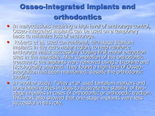 Osseo-integrated implants and
orthodontics
• In malocclusions requiring a high level of anchorage control,
Osseo-integrated implants can be used on a temporary
basis to minimize loss of anchorage.
• Roberts et al, used conventional, two-stage titanium
implants in the retro molar region, to help reinforce
anchorage whilst successfully closing first molar extraction
sites in the mandible. After completion of the orthodontic
treatment, the implants were removed using a trephine and
histologically analyzed. They found a high level of Osseo-
integration had been maintained, despite the orthodontic
loading.
• In another study, Turley et al. used tantalum markers and
bone labeling dyes in dogs to illustrate the stability of two-
stage implants in cases of orthodontic or orthopedic traction.
This work also showed that one-stage implants were less
successful in this role.
 