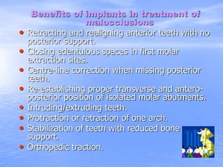 Benefits of implants in treatment of
malocclusions
• Retracting and realigning anterior teeth with no
posterior support.
• Closing edentulous spaces in first molar
extraction sites.
• Centre-line correction when missing posterior
teeth.
• Re-establishing proper transverse and antero-
posterior position of isolated molar abutments.
• Intruding/extruding teeth.
• Protraction or retraction of one arch.
• Stabilization of teeth with reduced bone
support.
• Orthopedic traction.
 