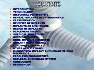 • INTRODUCTION
• TERMINOLOGY
• HISTORICAL PERSPECTIVE
• DENTAL IMPLANTS IN ORTHODONTICS
• CLASSIFICATION
• BENEFITS OF IMPLANTS
• IMPLANTS AS ANCHORAGE
• DESIGN OF IMPLANTS
• PLACEMENT SITES
• SURGICAL PROCEDURE
• SURGICAL GUIDES
• BONE- IMPLANT INTERFACE
• IMPLANT MAINTAINENCE
• LOADING PROTOCOLS
• OTHER APPLICATIONS
• MICROSCREW IMPLANT ANCHORAGE SLIDING
MECHANICS
• PROBLEMS ENCOUNTERED
• SKELETAL ANCHORAGE SYSTEM
• CONCLUSION
• REFERENCES
 