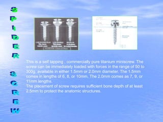 This is a self tapping , commercially pure titanium miniscrew. The
screw can be immediately loaded with forces in the range of 50 to
300g. available in either 1.5mm or 2.0mm diameter. The 1.5mm
comes in lengths of 6, 8, or 10mm. The 2.0mm comes as 7, 9, or
11mm lengths.
The placement of screw requires sufficient bone depth of at least
2.5mm to protect the anatomic structures.
 