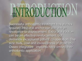 Successful orthodontic treatment has always
required intra oral anchorage with a high
resistance to displacement. Extra oral traction
can be an effective reinforcement, but
demands exceptional patient co-operation. The
size, bulk, cost and invasiveness of prosthetic
Osseo integrated implants have limited their
orthodontic application.
 