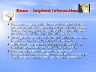 Bone – implant interaction
• Endosseous implantation in to cortical bone elicits a
unique sequence of modeling and remodeling events
that are critical to healing, adaptation, and long term
maintenance of the bone implant interface.
• Callus formed at the endosteal and periosteal surfaces
is the first vital bone to contact the implant.
• Initial healing response is driven by release of local
chemical factors such as PDGF, TGF-ß and PGs.
• Remodeling of bone- implant interface is of
importance because it is the mechanism for forming a
vital interface between the implant and host bone.
 
