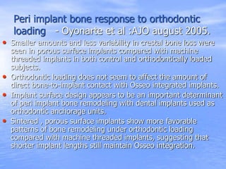 Peri implant bone response to orthodontic
loading - Oyonarte et al :AJO august 2005.
• Smaller amounts and less variability in crestal bone loss were
seen in porous surface implants compared with machine
threaded implants in both control and orthodontically loaded
subjects.
• Orthodontic loading does not seem to affect the amount of
direct bone-to-implant contact with Osseo integrated implants.
• Implant surface design appears to be an important determinant
of peri implant bone remodeling with dental implants used as
orthodontic anchorage units.
• Sintered , porous surface implants show more favorable
patterns of bone remodeling under orthodontic loading
compared with machine threaded implants, suggesting that
shorter implant lengths still maintain Osseo integration.
 