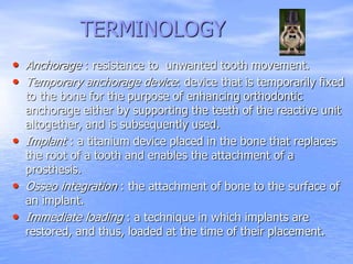 TERMINOLOGY
• Anchorage : resistance to unwanted tooth movement.
• Temporary anchorage device: device that is temporarily fixed
to the bone for the purpose of enhancing orthodontic
anchorage either by supporting the teeth of the reactive unit
altogether, and is subsequently used.
• Implant : a titanium device placed in the bone that replaces
the root of a tooth and enables the attachment of a
prosthesis.
• Osseo integration : the attachment of bone to the surface of
an implant.
• Immediate loading : a technique in which implants are
restored, and thus, loaded at the time of their placement.
 