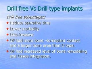 Drill free Vs Drill type implants
Drill free advantages:
• Reduce operative time
• Lower morbidity
• Less invasive
• DF had more bone –to-implant contact
and a larger bone area than D type.
• DF had increased level of bone remodeling
and Osseo integration.
 