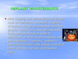 IMPLANT MAINTENANCE
• After surgery, the surrounding soft tissues
must be maintained to ensure longevity
of implant. Plaque accumulation near the
gingival margin can cause perimucositis.
Prolonged inflammation leads to
breakdown of bone around implants and
peri implantitis. Therefore , patient is
instructed to follow daily plaque control at
home and have periodic professional
care.
 