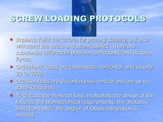 SCREW LOADING PROTOCOLS
• Implants fulfill the criteria for primary stability, but also
withstand the stress and strain applied. There are
substantial differences between orthodontic and occlusal
forces.
• Orthodontic loads are continuous, horizontal, and usually
20 to 300g.
• Occlusal loads are discontinuous, vertical and are up to
some kilograms.
• To discuss the maximal load, evaluating the design of the
fixtures, the biomechanical requirements, the anatomic
limitations and , the degree of Osseo integration is
needed.
 