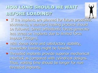 HOW LONG SHOULD WE WAIT
BEFORE LOADING?
• If the implants are planned for future prosthetic
abutments, a standard healing protocol should
be followed. Direct orthodontic forces generate
less stress on implants due to limited force
impose (300gm).
• With dense bone and satisfactory stability,
immediate loading might be feasible.
• Threaded implants provide superior mechanical
interlock as compared with cylindrical designs.
Thus, waiting time should be longer for non
threaded implants.
 