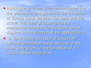• Histologically, it has been demonstrated that
the premature load generates the formation
of fibrous tissue between the bone and the
screw. This layer of tissue gives the
mechanical retention for the screw to not
displace in the direction of the applied force.
• In some cases, this layer of tissue can
become granulation tissue because of the
short time given for the formation of a
correct Osseo integration.
 