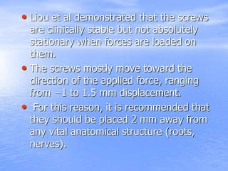 • Liou et al demonstrated that the screws
are clinically stable but not absolutely
stationary when forces are loaded on
them.
• The screws mostly move toward the
direction of the applied force, ranging
from −1 to 1.5 mm displacement.
• For this reason, it is recommended that
they should be placed 2 mm away from
any vital anatomical structure (roots,
nerves).
 