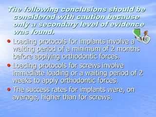 The following conclusions should be
considered with caution because
only a secondary level of evidence
was found.
• Loading protocols for implants involve a
waiting period of a minimum of 2 months
before applying orthodontic forces.
• Loading protocols for screws involve
immediate loading or a waiting period of 2
weeks to apply orthodontic forces.
• The success rates for implants were, on
average, higher than for screws.
 