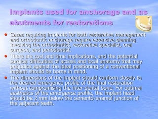 Implants used for anchorage and as
abutments for restorations
• Cases requiring implants for both restorative management
and orthodontic anchorage require extensive planning
involving the orthodontist, restorative specialist, oral
surgeon, and periodontist.
• There are cost and time implications, and the potential
surgical difficulties of access and local anatomy that may
prejudice against the ideal positioning of a conventional
implant should be borne in mind.
• The dimensions of the implant should conform closely to
the desired emergence profile of the final restoration
without compromising the inter-dental bone. For optimal
aesthetics of the emergence profile, the implant head
should be 2 mm below the cemento-enamel junction of
the adjacent teeth.
 