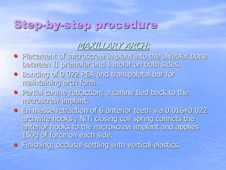 Step-by-step procedure
MAXILLARY ARCH:
• Placement of microscrew implant into the alveolar bone
between II premolar and I molar on both sides.
• Bonding of 0.022 PEA and transpalatal bar for
maintaining arch form.
• Partial canine retraction; a canine tied back to the
microscrew implant.
• En masse retraction of 6 anterior teeth via 0.016×0.022
archwire hooks ; NiTi closing coil spring conncts the
anterior hooks to the microscrew implant and applies
150g of force on each side.
• Finishing; occlusal settling with vertical elastics.
 