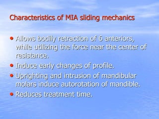 Characteristics of MIA sliding mechanics
• Allows bodily retraction of 6 anteriors,
while utilizing the force near the center of
resistance.
• Induce early changes of profile.
• Uprighting and intrusion of mandibular
molars induce autorotation of mandible.
• Reduces treatment time.
 