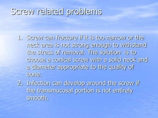 Screw related problems
1. Screw can fracture if it is too narrow or the
neck area is not strong enough to withstand
the stress of removal. The solution is to
choose a conical screw with a solid neck and
a diameter appropriate to the quality of
bone.
2. Infection can develop around the screw if
the transmucosal portion is not entirely
smooth.
 