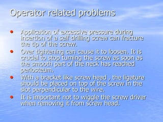 Operator related problems
• Application of excessive pressure during
insertion of a self drilling screw can fracture
the tip of the screw.
• Over tightening can cause it to loosen. It is
crucial to stop turning the screw as soon as
the smooth part of the neck has reached
periosteum.
• With a bracket like screw head , the ligature
should be placed on top of the screw in the
slot perpendicular to the wire.
• It is important not to wiggle the screw driver
when removing it from screw head.
 