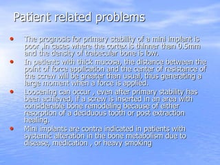 Patient related problems
• The prognosis for primary stability of a mini implant is
poor ,in cases where the cortex is thinner than 0.5mm
and the density of trabecular bone is low.
• In patients with thick mucosa, the distance between the
point of force application and the center of resistance of
the screw will be greater than usual, thus generating a
large moment when a force is applied.
• Loosening can occur , even after primary stability has
been achieved, if a screw is inserted in an area with
considerable bone remodeling because of either
resorption of a deciduous tooth or post extraction
healing.
• Mini implants are contra indicated in patients with
systemic alteration in the bone metabolism due to
disease, medication , or heavy smoking
 