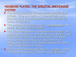 MINIBONE PLATES: THE SKELETAL ANCHORAGE
SYSTEM
• The SAS comprises of bone plates and fixation
screws. They are made of commercially pure
titanium that is biocompatible and suitable for
Osseo integration.
• The anchor plate consists of 3 components – the
head, the arm and the body.
• The head component is exposed intra orally and
positioned outside of the dentition so that it does
not interfere with tooth movement. The head
has 3 continuous hooks for attachment of
orthodontic forces. Two different types of head
based on direction of hooks.
• The arm is transmucosal and in 3 lengths- short
(10.5mm), medium(13.5mm), long(16.5mm).
 