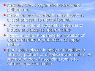 • Maxillary sites : zygomatic buttress and
piriform rim
• Mandible: lateral cortex in most locations
except adjacent to mental foramen.
• Y plate maxilla at zygomatic buttress to
intrude and distalise upper molars
• I plate in piriform opening for intrusion of
upper anteriors or protraction of upper
molars.
• T or L plate placed in body of mandible to
intrude , protract or distalise lower molars. At
anterior border of ascending ramus to
extrude impacted molars.
 