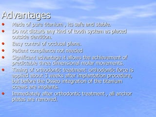 Advantages
• Made of pure titanium , its safe and stable.
• Do not disturb any kind of tooth system as placed
outside dentition.
• Easy control of occlusal plane.
• Patient compliance not needed
• Significant advantage it allows the achievement of
predictable three dimensional molar movements.
• Timing of orthodontic treatment: orthodontic force is
applied about 3 weeks after implantation procedure,
but before the Osseo integration of the titanium
screws are implants.
• Immediately after orthodontic treatment , all anchor
plates are removed.
 