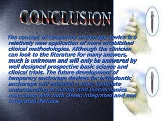 The concept of temporary anchorage device is a
relatively new application of more established
clinical methodologies. Although the clinician
can look to the literature for many answers,
much is unknown and will only be answered by
well designed prospective basic science and
clinical trials. The future development of
temporary anchorage devices for orthodontic
anchorage will establish a more complete
understanding of biology and biomechanics
associated with both Osseo integrated and non
integrated devices.
 
