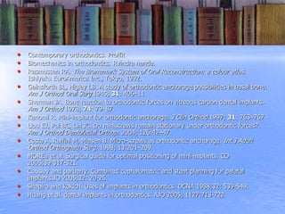 • Contemporary orthodontics. Proffit
• Biomechanics in orthodontics. Rvindra nanda.
• Rasmussen RA. The Branemark System of Oral Reconstruction: a colour atlas.
Ishiyaku EuroAmerica Inc., Tokyo, 1992.
• Gainsforth BL, Higley LB. A study of orthodontic anchorage possibilities in basal bone.
Am J Orthod Oral Surg 1945; 31: 406–11
• Sherman JA. Bone reaction to orthodontic forces on vitreous carbon dental implants.
Am J Orthod 1978; 74: 79–87.
• Kanomi R. Mini-implant for orthodontic anchorage. J Clin Orthod 1997; 31: 763–767
• Liou EJ, Pai BC, Lin JC. Do miniscrews remain stationary under orthodontic forces?.
Am J Orthod Dentofacial Orthop. 2004; 126:42–47.
• Costa A, Raffini M, Melsen B. Micro-screws as orthodontic anchorage. Int J Adult
Orthod Orthognath Surg. 1998; 13:201–209.
• MOREa et al. Surgical guide for optimal positioning of mini-implants. CO
2005;39:317-321.
• Cousley and parberry. Combined cephalometric and stent planning for palatal
implants.JO 2005;32: 20-25.
• Shapiro and kokich. Uses of implants in orthodontics. DCNA 1988;32: 539-549.
• Huang et al. dental implants in orthodontics. AJO 2005; 1127:713-722.
 