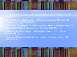 •Hyo-Sang park et al. Microscrew implant anchorage sliding mechanics. WJO
2005; 6: 265-274.
•Hee- moon kyung. Development of orthodontic micro implant for intra oral
anchorage. JCO 2003; 37:321-328.
•Trisi and Rebaudi. Progressive bone adaptation of titanium implants during and
after orthodontic load in humans.int. j of perio. Res.2002;22:31-43.
•Arbuckle et al Osseo integrated implants and orthodontics. Oro max. clin
NA.1991;3:903-911.
•Carano etal. Clinical applications of the miniscrew anchorage system. JCO
2005;36: 9-23.
 