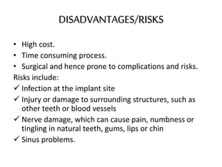 DISADVANTAGES/RISKS
• High cost.
• Time consuming process.
• Surgical and hence prone to complications and risks.
Risks include:
 Infection at the implant site
 Injury or damage to surrounding structures, such as
other teeth or blood vessels
 Nerve damage, which can cause pain, numbness or
tingling in natural teeth, gums, lips or chin
 Sinus problems.
 